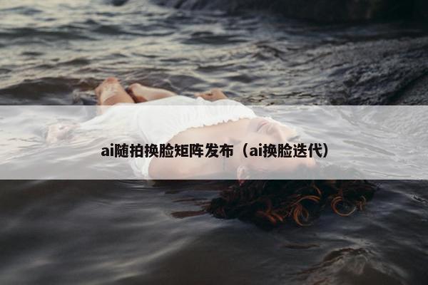 ai随拍换脸矩阵发布（ai换脸迭代）