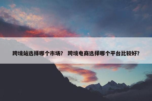 跨境站选择哪个市场？ 跨境电商选择哪个平台比较好？