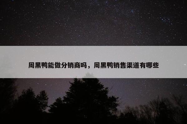 周黑鸭能做分销商吗，周黑鸭销售渠道有哪些