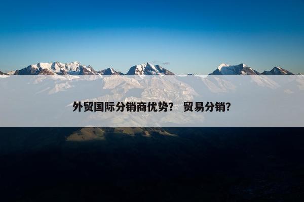 外贸国际分销商优势？ 贸易分销？