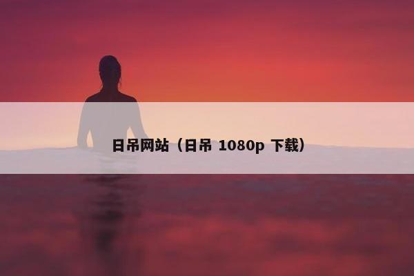 日吊网站（日吊 1080p 下载）