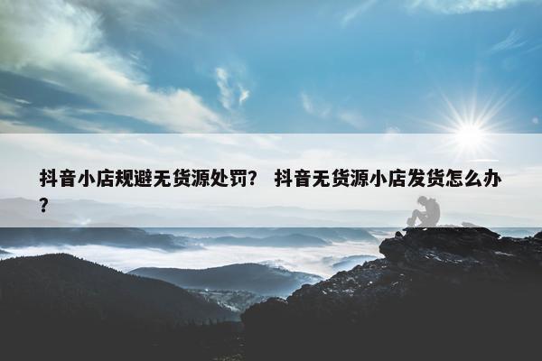 抖音小店规避无货源处罚？ 抖音无货源小店发货怎么办？