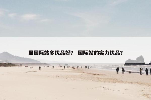 里国际站多优品好？ 国际站的实力优品？