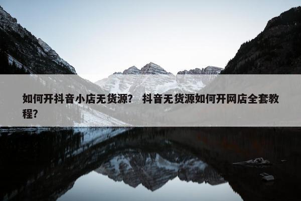 如何开抖音小店无货源？ 抖音无货源如何开网店全套教程？