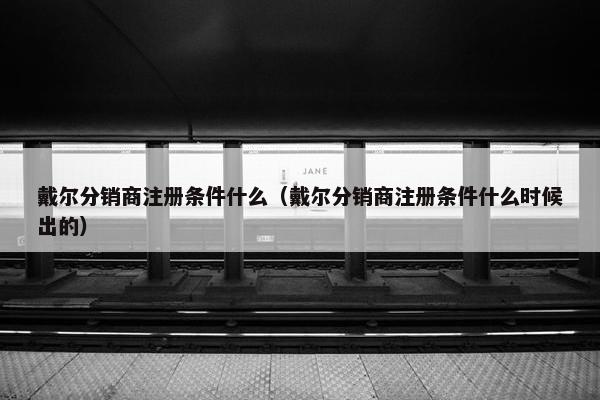 戴尔分销商注册条件什么（戴尔分销商注册条件什么时候出的）