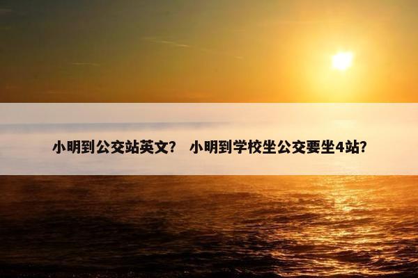 小明到公交站英文？ 小明到学校坐公交要坐4站？