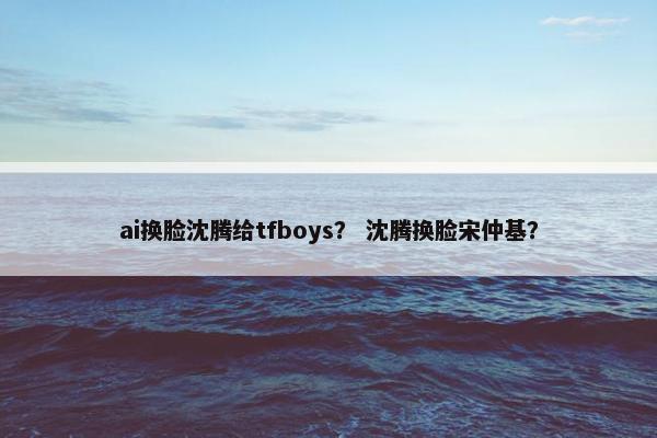 ai换脸沈腾给tfboys？ 沈腾换脸宋仲基？