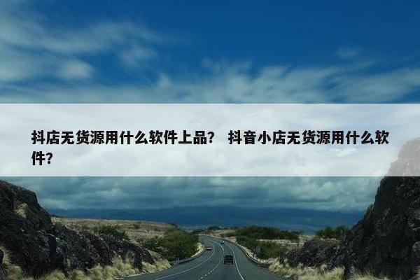 抖店无货源用什么软件上品？ 抖音小店无货源用什么软件？