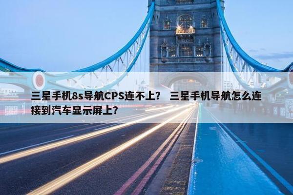 三星手机8s导航CPS连不上？ 三星手机导航怎么连接到汽车显示屏上？