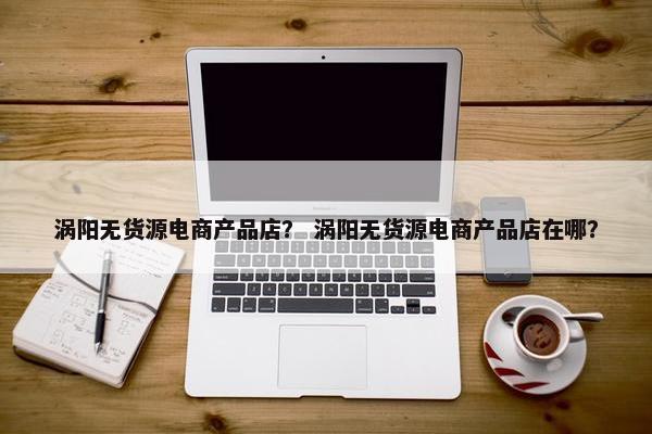 涡阳无货源电商产品店？ 涡阳无货源电商产品店在哪？