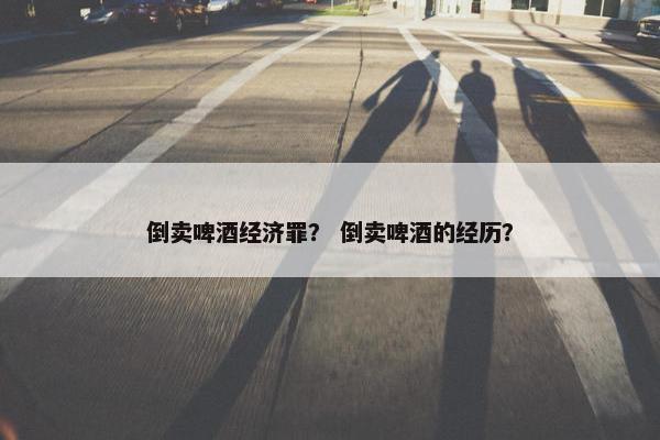 倒卖啤酒经济罪？ 倒卖啤酒的经历？