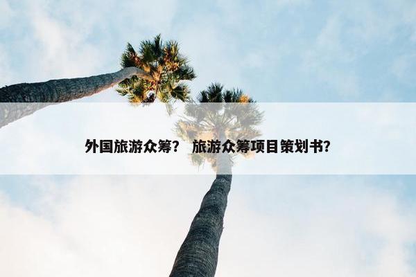 外国旅游众筹？ 旅游众筹项目策划书？