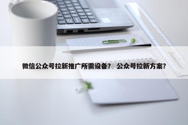 微信公众号拉新推广所需设备？ 公众号拉新方案？