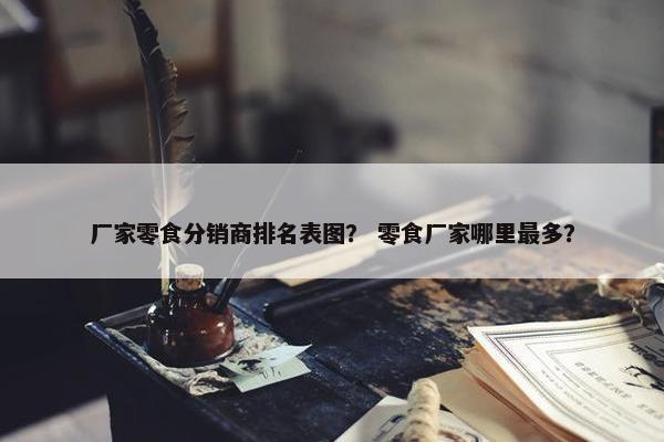 厂家零食分销商排名表图？ 零食厂家哪里最多？