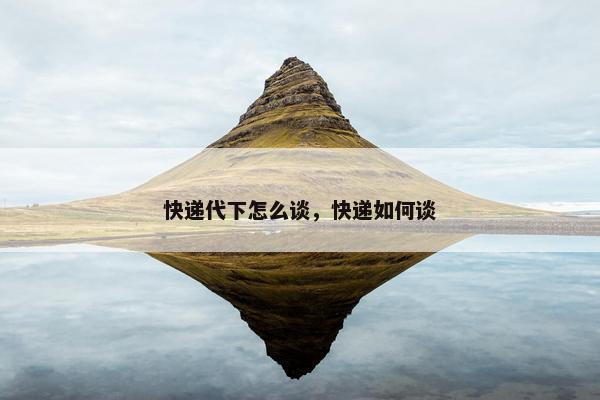 快递代下怎么谈，快递如何谈