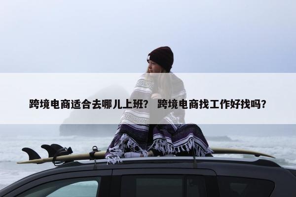 跨境电商适合去哪儿上班？ 跨境电商找工作好找吗？