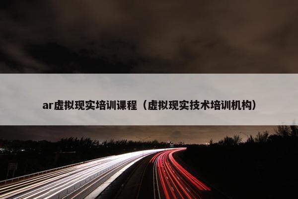 ar虚拟现实培训课程（虚拟现实技术培训机构）