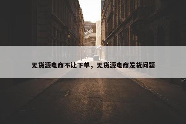 无货源电商不让下单，无货源电商发货问题