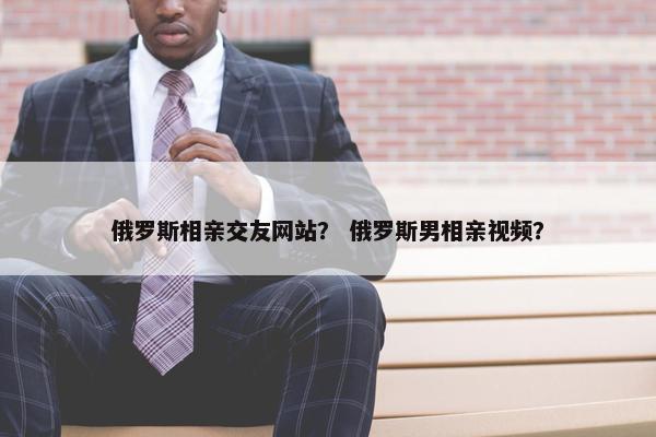 俄罗斯相亲交友网站？ 俄罗斯男相亲视频？