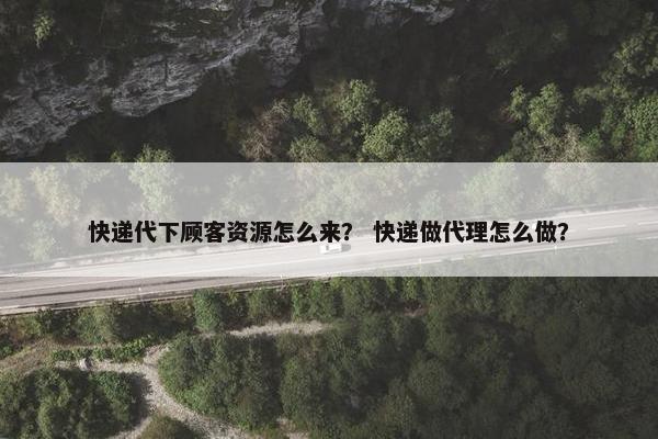 快递代下顾客资源怎么来？ 快递做代理怎么做？