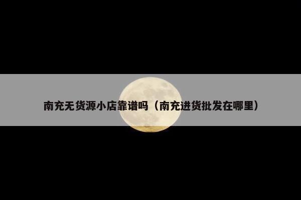 南充无货源小店靠谱吗（南充进货批发在哪里）