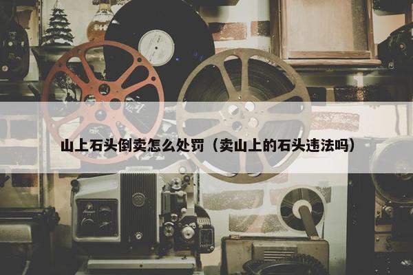 山上石头倒卖怎么处罚（卖山上的石头违法吗）