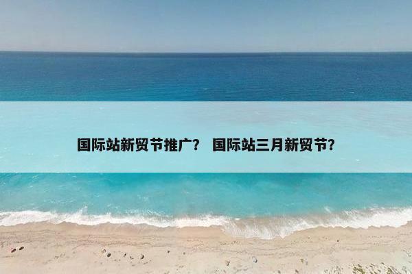 国际站新贸节推广？ 国际站三月新贸节？