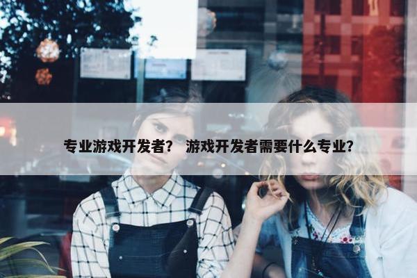 专业游戏开发者？ 游戏开发者需要什么专业？