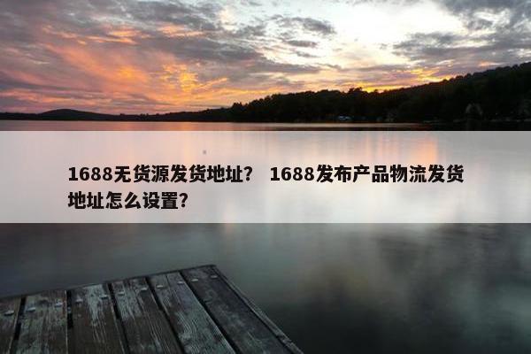1688无货源发货地址？ 1688发布产品物流发货地址怎么设置？