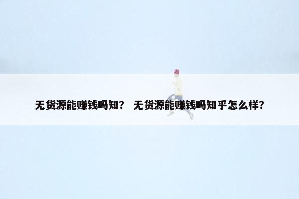 无货源能赚钱吗知？ 无货源能赚钱吗知乎怎么样？