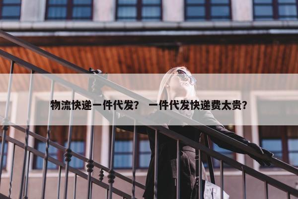 物流快递一件代发？ 一件代发快递费太贵？