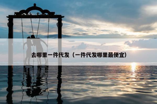去哪里一件代发（一件代发哪里最便宜）