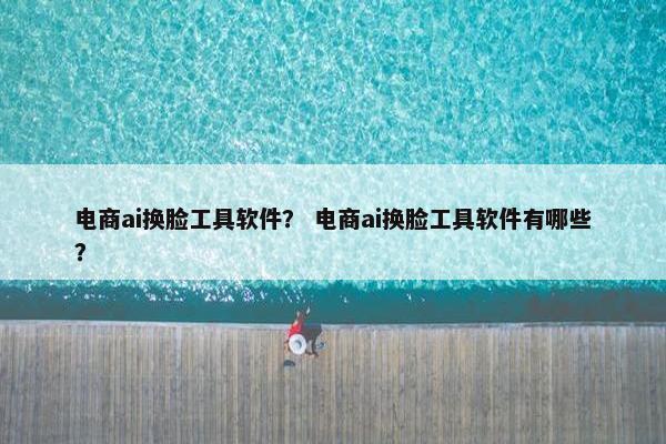 电商ai换脸工具软件？ 电商ai换脸工具软件有哪些？