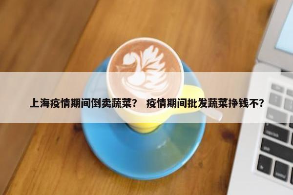 上海疫情期间倒卖蔬菜？ 疫情期间批发蔬菜挣钱不？