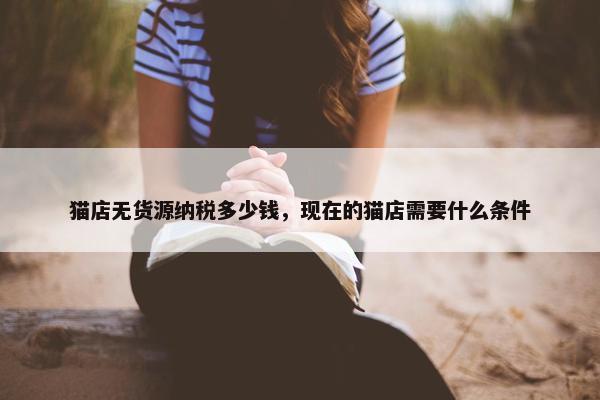 猫店无货源纳税多少钱，现在的猫店需要什么条件