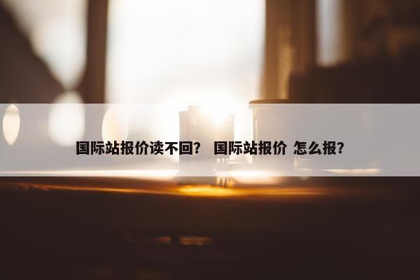国际站报价读不回？ 国际站报价 怎么报？