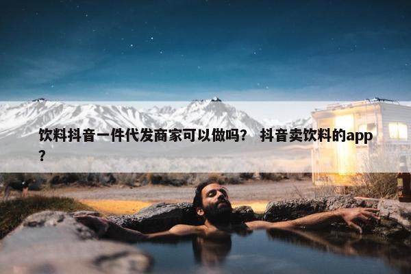 饮料抖音一件代发商家可以做吗？ 抖音卖饮料的app？
