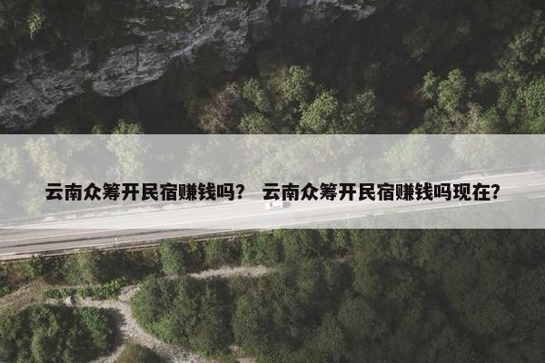 云南众筹开民宿赚钱吗？ 云南众筹开民宿赚钱吗现在？