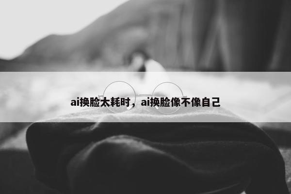ai换脸太耗时，ai换脸像不像自己