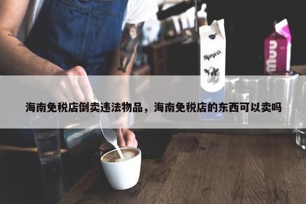 海南免税店倒卖违法物品，海南免税店的东西可以卖吗