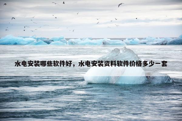 水电安装哪些软件好，水电安装资料软件价格多少一套