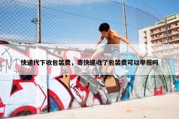 快递代下收包装费，寄快递收了包装费可以举报吗