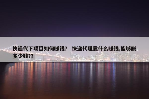 快递代下项目如何赚钱？ 快递代理靠什么赚钱,能够赚多少钱?？