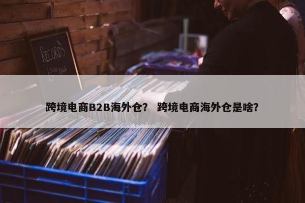 跨境电商B2B海外仓？ 跨境电商海外仓是啥？