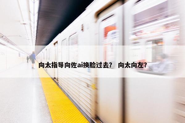 向太指导向佐ai换脸过去？ 向太向左？