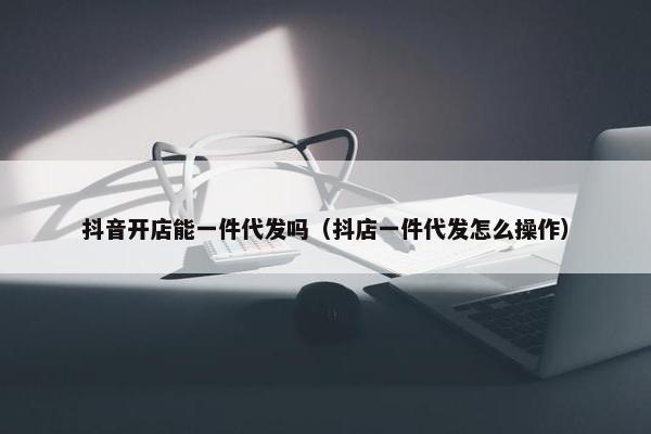 抖音开店能一件代发吗（抖店一件代发怎么操作）