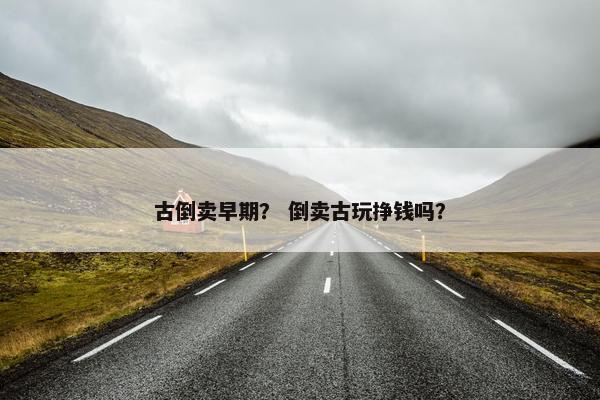 古倒卖早期？ 倒卖古玩挣钱吗？