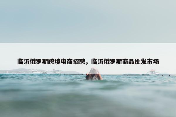 临沂俄罗斯跨境电商招聘，临沂俄罗斯商品批发市场