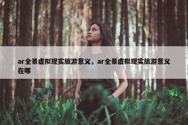 ar全景虚拟现实旅游意义，ar全景虚拟现实旅游意义在哪