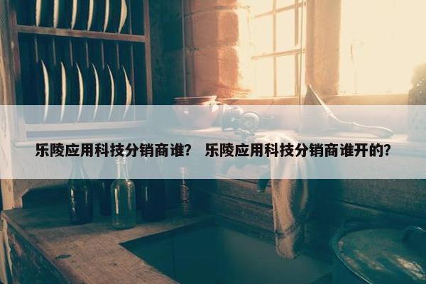 乐陵应用科技分销商谁？ 乐陵应用科技分销商谁开的？